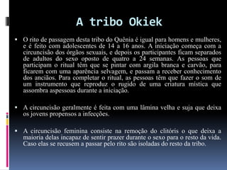 A tribo Okiek
 O rito de passagem desta tribo do Quênia é igual para homens e mulheres,
e é feito com adolescentes de 14 a 16 anos. A iniciação começa com a
circuncisão dos órgãos sexuais, e depois os participantes ficam separados
de adultos do sexo oposto de quatro a 24 semanas. As pessoas que
participam o ritual têm que se pintar com argila branca e carvão, para
ficarem com uma aparência selvagem, e passam a receber conhecimento
dos anciãos. Para completar o ritual, as pessoas têm que fazer o som de
um instrumento que reproduz o rugido de uma criatura mística que
assombra aspessoas durante a iniciação.
 A circuncisão geralmente é feita com uma lâmina velha e suja que deixa
os jovens propensos a infecções.
 A circuncisão feminina consiste na remoção do clitóris o que deixa a
maioria delas incapaz de sentir prazer durante o sexo para o resto da vida.
Caso elas se recusem a passar pelo rito são isoladas do resto da tribo.
 