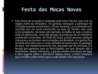 Festa das Moças Novas
 Esta festa de iniciação é realizada pela tribo Tukuna, que vive na
região norte da Amazônia. As garotas começam a participar da
iniciação quando menstruam, e ficam durante 4 a 12 semanas em
reclusão em um local construído na casa da família com este
único propósito. Durante este período, acredita-se que a menina
está no submundo, correndo perigo na presença de um demônio
conhecido como Noo. Ao final do ritual, outras pessoas utilizam
máscaras e se tornam reencarnações do demônio, e a garota fica
durante dois dias com o corpo pintado de preto para se proteger
do Noo. Na manhã do terceiro dia, ela pode sair da reclusão, e é
levada por parentes para as festividades, em que dançam até o
amanhecer. Neste momento, a garota recebe uma lança de fogo
e deve jogá-la sobre o demônio. Depois disso, a tribo considera
que a mulher pode entrar para a vida adulta com segurança.
 