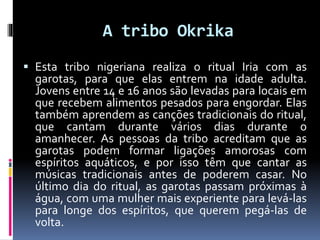 A tribo Okrika
 Esta tribo nigeriana realiza o ritual Iria com as
garotas, para que elas entrem na idade adulta.
Jovens entre 14 e 16 anos são levadas para locais em
que recebem alimentos pesados para engordar. Elas
também aprendem as canções tradicionais do ritual,
que cantam durante vários dias durante o
amanhecer. As pessoas da tribo acreditam que as
garotas podem formar ligações amorosas com
espíritos aquáticos, e por isso têm que cantar as
músicas tradicionais antes de poderem casar. No
último dia do ritual, as garotas passam próximas à
água, com uma mulher mais experiente para levá-las
para longe dos espíritos, que querem pegá-las de
volta.
 
