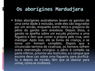 Os aborígines Mardudjara
 Estes aborígenes australianos levam os garotos de
uma certa idade à reclusão, onde eles são segurados
por um ancião, enquanto outro retira o prepúcio do
pênis do garoto sem anestesia. Depois disso, o
garoto se ajoelha sobre um escudo próximo a uma
fogueira e tem que comer a própria pele crua, sem
mastigar. Após isso, ele se livrou da criança, e se
torna um homem completo. Depois que a
circuncisão termina de cicatrizar, os homens sofrem
outra intervenção cirúrgica: o pênis é cortado na
parte inferior, próximo aos testículos, e o sangue que
escorre deve cair sobre uma fogueira, para purificá-
lo, e depois da incisão, têm que se abaixar para
urinar, como as mulheres.
 