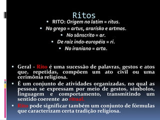 Ritos
 RITO: Origem no latim = ritus.
 No grego = artus, ararisko e artmos.
 No sânscrito = ar.
 De raiz indo-européia = ri.
 No iraniano = arta.
 Geral - Rito é uma sucessão de palavras, gestos e atos
que, repetidas, compõem um ato civil ou uma
cerimônia religiosa.
 É um conjunto de atividades organizadas, no qual as
pessoas se expressam por meio de gestos, símbolos,
linguagem e comportamento, transmitindo um
sentido coerente ao ritual.
 Rito pode significar também um conjunto de fórmulas
que caracterizam certa tradição religiosa.
 