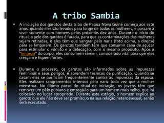 A tribo Sambia
 A iniciação dos garotos desta tribo de Papua Nova Guiné começa aos sete
anos, quando eles são levados para longe de todas as mulheres, e passam a
viver somente com homens pelos próximos dez anos. Durante o início do
ritual, a pele dos garotos é furada, para que as contaminações das mulheres
sejam retiradas, e eles têm que sangrar pelo nariz (foto acima, a direita)
para se limparem. Os garotos também têm que consumir cana de açúcar
para estimular o vômito e a defecação, com o mesmo propósito. Após a
“limpeza” do corpo, eles consomem sêmen, considerado vital para que eles
cresçam e fiquem fortes.
 Durante o processo, os garotos são informados sobre as impurezas
femininas e seus perigos, e aprendem técnicas de purificação. Quando se
casam eles se purificam freqüentemente contra as impurezas da esposa.
Eles realizam sangramentos intensos pelo nariz toda vez que a mulher
menstrua. No último passo do ritual de iniciação, os jovens têm que
remover um pêlo pubiano e entregá-lo para um homem mais velho, que irá
colocá-lo no lugar apropriado. Durante este estágio, o homem explica ao
garoto que ele não deve ser promíscuo na sua relação heterossexual, senão
será executado.
 
