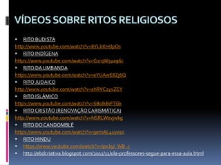 VÍDEOSSOBRERITOSRELIGIOSOS
 RITO BUDISTA
http://www.youtube.com/watch?v=8YLkXHslpOs
 RITO INDÍGENA
https://www.youtube.com/watch?v=G1rqW5ya96c
 RITO DA UMBANDA
https://www.youtube.com/watch?v=eYUAwE8Zj6Q
 RITO JUDAICO
http://www.youtube.com/watch?v=ehRVC2yvZEY
 RITO ISLÂMICO
https://www.youtube.com/watch?v=SBolkBiFTGk
 RITOCRISTÃO (RENOVAÇÃOCARISMÁTICA)
http://www.youtube.com/watch?v=NSRLWevjwkg
 RITO DOCANDOMBLÉ
https://www.youtube.com/watch?v=9emAL4uyxso
 RITO HINDU
 https://www.youtube.com/watch?v=IpxJ9J_WB_c
 http://ebdcriativa.blogspot.com/2011/11/ola-professores-segue-para-essa-aula.html
 