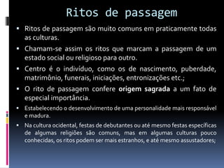 Ritos de passagem
 Ritos de passagem são muito comuns em praticamente todas
as culturas.
 Chamam-se assim os ritos que marcam a passagem de um
estado social ou religioso para outro.
 Centro é o indivíduo, como os de nascimento, puberdade,
matrimônio, funerais, iniciações, entronizações etc.;
 O rito de passagem confere origem sagrada a um fato de
especial importância.
 Estabelecendo o desenvolvimento de uma personalidade mais responsável
e madura.
 Na cultura ocidental, festas de debutantes ou até mesmo festas específicas
de algumas religiões são comuns, mas em algumas culturas pouco
conhecidas, os ritos podem ser mais estranhos, e até mesmo assustadores;
 