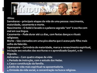 Ritos
Samskaras – principais etapas da vida de uma pessoa: nascimento,
maioridade, casamento e morte.
Nascimento – O bebê é lavado e a palavra sagrada “om” é escrita com
mel em sua língua.
Casamento – Pode durar até 12 dias, com festas danças e rituais
religiosos.
Morte – São cremados em uma pira aberta que é acesa pelo filho mais
velho do falecido.
Upanayana – Cerimônia de maioridade, marca o renascimento espiritual,
iniciação aos estudos das escrituras e o aprendizado Gayatri, e do
Rigveda.
Ashramas – Com quatro etapas da vida:
1.Período de instrução, com o estudo dosVedas.
2.Casa e constituição da família.
3.Estilo de vida mais espiritual na aposentadoria.
4.Omissão da vida social, e concentração na busca religiosa.
 