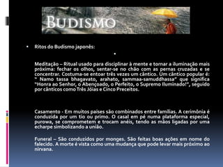  Ritos do Budismo japonês:

Meditação – Ritual usado para disciplinar à mente e tornar a iluminação mais
próxima: fechar os olhos, sentar-se no chão com as pernas cruzadas e se
concentrar. Costuma-se entoar três vezes um cântico. Um cântico popular é:
“ Namo tassa bhagavato, arahato, sammaa-samuddhassa” que significa
“Honra ao Senhor, o Abençoado, o Perfeito, o Supremo Iluminado!”, seguido
por cânticos comoTrês Jóias e Cinco Preceitos.
Casamento - Em muitos países são combinados entre famílias. A cerimônia é
conduzida por um tio ou primo. O casal em pé numa plataforma especial,
purowa, se comprometem e trocam anéis, tendo as mãos ligadas por uma
echarpe simbolizando a união.
Funeral – São conduzidos por monges. São feitas boas ações em nome do
falecido. A morte é vista como uma mudança que pode levar mais próximo ao
nirvana.
 