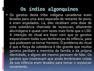 Os índios algonquinos
 Os garotos desta tribo indígena canadense eram
levados para uma área separada do restante do povo,
e eram enjaulados. Lá, eles recebiam uma dose de
uma substância chamada de wysoccan, altamente
alucinógena e quase cem vezes mais forte que o LSD.
A intenção do ritual era fazer com que os garotos
esquecessem todas suas lembranças da infância, para
que pudessem se tornar homens. O problema do ritual
é que a força da substância é tão grande que muitos
garotos perdiam a memória da família e da própria
identidade, e alguns até mesmo paravam de falar. Os
garotos que mostravam que ainda lembravam coisas
da sua infância eram levados para tomar o wysoccan
novamente.
 
