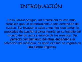 INTRODUCCIÓN
En la Grecia Antigua, un funeral era mucho más
complejo que un enterramiento o una cremación del
cuerpo. Se llevaban a cabo unos ritos que tenían la
propiedad de ayudar al alma muerta en su tránsito del
mundo de los vivos al mundo de los muertos. Del
perfecto cumplimiento del ritual dependería la
salvación del individuo, es decir, el alma no vagaría en
una eterna angustia.
 