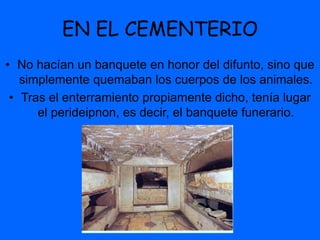 EN EL CEMENTERIO
• No hacían un banquete en honor del difunto, sino que
simplemente quemaban los cuerpos de los animales.
• Tras el enterramiento propiamente dicho, tenía lugar
el perideipnon, es decir, el banquete funerario.
 