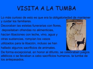 VISITA A LA TUMBA
Lo más curioso de esto es que era la obligatoriedad de mantener
y cuidar los familiares.
Decoraban las estelas funerarias con flores,
depositaban ofrendas no alimenticias,
hacían libaciones con leche, vino, agua y
otras sustancias, rompían los vasos
utilizados para la libación, incluso se han
hallado algunos sacrificios de animales.
De forma excepcional, en honor al difunto, se celebraban juegos
atléticos o se llevaban a cabo sacrificios humanos. la tumba de
los antepasados.
 