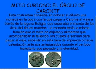 MITO CURIOSO: EL ÓBOLO DE
CARONTE
Esta costumbre consistía en colocar al difunto una
moneda en la boca con la que pagar a Caronte al viaje a
través de la laguna Estigia, que separaba el mundo de los
vivos del de los muertos. La moneda tenía la misma
función que el resto de objetos y alimentos que
acompañaban al fallecido, los cuales le servían para
pagar el viaje, subsistir en esta fase de impureza o hacer
ostentación ante sus antepasados durante el período
transitorio que precede a la eternidad.
 