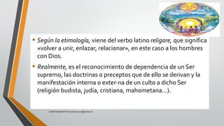 • Según la etimología, viene del verbo latino religare, que significa
«volver a unir, enlazar, relacionar», en este caso a los hombres
con Dios.
• Realmente, es el reconocimiento de dependencia de un Ser
supremo, las doctrinas o preceptos que de ello se derivan y la
manifestación interna o exter­na de un culto a dicho Ser
(religión budista, judía, cristiana, mahometana…).
Judith Elizabeth Pinos epinos2002@yahoo.es
 