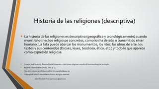 Historia de las religiones (descriptiva)
• La historia de las religiones es descriptiva (geográfica y cronológicamente) cuando
muestra los hechos religiosos concretos, como los ha dejado o transmitido el ser
humano. La lista puede abarcar los monumentos, los ritos, las obras de arte, los
textos y sus contenidos (Dioses, leyes, teodicea, ética, etc.) y todo lo que aparece
como expresión religiosa.
• Croatto, José Severino. Experiencia de lo sagrado y tradiciones religiosas: estudio de fenomenología de la religión.
• España: EditorialVerbo Divino, 2002. p 19.
• http://site.ebrary.com/lib/pucesp/Doc?id=10405810&ppg=19
• Copyright © 2002. EditorialVerbo Divino. All rights reserved.
Judith Elizabeth Pinos epinos2002@yahoo.es
 