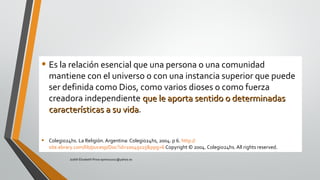 • Es la relación esencial que una persona o una comunidad
mantiene con el universo o con una instancia superior que puede
ser definida como Dios, como varios dioses o como fuerza
creadora independiente que le aporta sentido o determinadasque le aporta sentido o determinadas
características a su vidacaracterísticas a su vida.
• Colegio24hs. La Religión. Argentina: Colegio24hs, 2004. p 6. http://
site.ebrary.com/lib/pucesp/Doc?id=10049115&ppg=6 Copyright © 2004. Colegio24hs. All rights reserved.
Judith Elizabeth Pinos epinos2002@yahoo.es
 