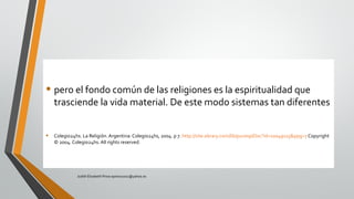 • pero el fondo común de las religiones es la espiritualidad que
trasciende la vida material. De este modo sistemas tan diferentes
• Colegio24hs. La Religión. Argentina: Colegio24hs, 2004. p 7. http://site.ebrary.com/lib/pucesp/Doc?id=10049115&ppg=7 Copyright
© 2004. Colegio24hs. All rights reserved.
Judith Elizabeth Pinos epinos2002@yahoo.es
 