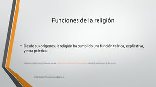 Funciones de la religión
• Desde sus orígenes, la religión ha cumplido una función teórica, explicativa,
y otra práctica.
• Colegio24hs. La Religión.Argentina: Colegio24hs, 2004. p 9. http://site.ebrary.com/lib/pucesp/Doc?id=10049115&ppg=9 Copyright © 2004. Colegio24hs.All rights reserved.
Judith Elizabeth Pinos epinos2002@yahoo.es
 