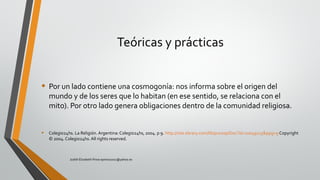 Teóricas y prácticas
• Por un lado contiene una cosmogonía: nos informa sobre el origen del
mundo y de los seres que lo habitan (en ese sentido, se relaciona con el
mito). Por otro lado genera obligaciones dentro de la comunidad religiosa.
• Colegio24hs. La Religión. Argentina: Colegio24hs, 2004. p 9. http://site.ebrary.com/lib/pucesp/Doc?id=10049115&ppg=9 Copyright
© 2004. Colegio24hs. All rights reserved.
Judith Elizabeth Pinos epinos2002@yahoo.es
 