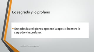 Lo sagrado y lo profano
•En todas las religiones aparece la oposición entre lo
sagrado y lo profano.
Judith Elizabeth Pinos epinos2002@yahoo.es
 