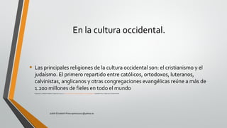 En la cultura occidental.
• Las principales religiones de la cultura occidental son: el cristianismo y el
judaísmo. El primero repartido entre católicos, ortodoxos, luteranos,
calvinistas, anglicanos y otras congregaciones evangélicas reúne a más de
1.200 millones de fieles en todo el mundo
• Colegio24hs. La Religión. Argentina:Colegio24hs, 2004. p 12. http://site.ebrary.com/lib/pucesp/Doc?id=10049115&ppg=12 Copyright © 2004.Colegio24hs.All rights reserved.
Judith Elizabeth Pinos epinos2002@yahoo.es
 