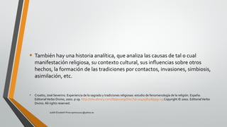• También hay una historia analítica, que analiza las causas de tal o cual
manifestación religiosa, su contexto cultural, sus influencias sobre otros
hechos, la formación de las tradiciones por contactos, invasiones, simbiosis,
asimilación, etc.
• Croatto, José Severino. Experiencia de lo sagrado y tradiciones religiosas: estudio de fenomenología de la religión. España:
EditorialVerbo Divino, 2002. p 19. http://site.ebrary.com/lib/pucesp/Doc?id=10405810&ppg=19 Copyright © 2002. EditorialVerbo
Divino. All rights reserved.
Judith Elizabeth Pinos epinos2002@yahoo.es
 