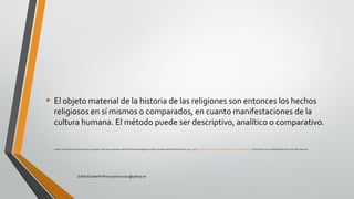 • El objeto material de la historia de las religiones son entonces los hechos
religiosos en sí mismos o comparados, en cuanto manifestaciones de la
cultura humana. El método puede ser descriptivo, analítico o comparativo.
• Croatto, José Severino. Experiencia de lo sagrado y tradiciones religiosas: estudio de fenomenología de la religión. España: Editorial Verbo Divino, 2002. p 19. http://site.ebrary.com/lib/pucesp/Doc?id=10405810&ppg=19 Copyright © 2002. Editorial Verbo Divino. All rights reserved.
Judith Elizabeth Pinos epinos2002@yahoo.es
 