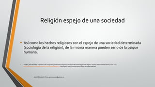 Religión espejo de una sociedad
• Así como los hechos religiosos son el espejo de una sociedad determinada
(sociología de la religión), de la misma manera pueden serlo de la psique
humana.
• Croatto, José Severino. Experiencia de lo sagrado y tradiciones religiosas: estudio de fenomenología de la religión. España: EditorialVerbo Divino, 2002. p 20.
http://site.ebrary.com/lib/pucesp/Doc?id=10405810&ppg=20 Copyright © 2002. EditorialVerbo Divino. All rights reserved.
Judith Elizabeth Pinos epinos2002@yahoo.es
 