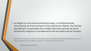 • La religión es una vivencia personal (y luego, o simultáneamente,
comunitaria); sin el ser humano no hay experiencia religiosa. Por eso hay
que distinguir: la psicología de la religión parte del supuesto de que el
sentimiento religioso es una elaboración del eros básico del ser humano.
• Croatto, José Severino. Experiencia de lo sagrado y tradiciones religiosas: estudio de fenomenología de la religión. España: EditorialVerbo Divino, 2002. p 20.
http://site.ebrary.com/lib/pucesp/Doc?id=10405810&ppg=20Copyright © 2002. EditorialVerbo Divino. All rights reserved.
Judith Elizabeth Pinos epinos2002@yahoo.es
 