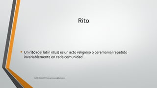 Rito
• Un rito (del latín ritus) es un acto religioso o ceremonial repetido
invariablemente en cada comunidad.
Judith Elizabeth Pinos epinos2002@yahoo.es
 