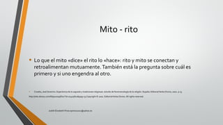 Mito - rito
• Lo que el mito «dice» el rito lo «hace»: rito y mito se conectan y
retroalimentan mutuamente.También está la pregunta sobre cuál es
primero y si uno engendra al otro.
• Croatto, José Severino. Experiencia de lo sagrado y tradiciones religiosas: estudio de fenomenología de la religión. España: EditorialVerbo Divino, 2002. p 13.
http://site.ebrary.com/lib/pucesp/Doc?id=10405810&ppg=13 Copyright © 2002. EditorialVerbo Divino.All rights reserved.
Judith Elizabeth Pinos epinos2002@yahoo.es
 