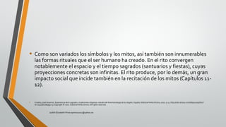 • Como son variados los símbolos y los mitos, así también son innumerables
las formas rituales que el ser humano ha creado. En el rito convergen
notablemente el espacio y el tiempo sagrados (santuarios y fiestas), cuyas
proyecciones concretas son infinitas. El rito produce, por lo demás, un gran
impacto social que incide también en la recitación de los mitos (Capítulos 11-
12).
• Croatto, José Severino. Experiencia de lo sagrado y tradiciones religiosas: estudio de fenomenología de la religión. España: EditorialVerbo Divino, 2002. p 13. http://site.ebrary.com/lib/pucesp/Doc?
id=10405810&ppg=13 Copyright © 2002. EditorialVerbo Divino. All rights reserved.
Judith Elizabeth Pinos epinos2002@yahoo.es
 