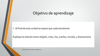 Objetivo de aprendizaje
• Al final de esta unidad se espera que cada estudiante:
Explique la relación entre religión, mito, rito, sueños, mundo, y shamanismo.
Judith Elizabeth Pinos epinos2002@yahoo.es
 