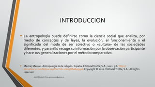 INTRODUCCION
• La antropología puede definirse como la ciencia social que analiza, por
medio de conceptos y de leyes, la evolución, el funcionamiento y el
significado del modo de ser colectivo o «cultura» de las sociedades
diferentes, y para ello recoge su información por la observación participante
y hace sus generalizaciones por el método comparativo.
• Marzal, Manuel. Antropología de la religión. España: EditorialTrotta, S.A., 2012. p 6. http://
site.ebrary.com/lib/pucesp/Doc?id=10625880&ppg=6 Copyright © 2012. EditorialTrotta, S.A.. All rights
reserved.
Judith Elizabeth Pinos epinos2002@yahoo.es
 
