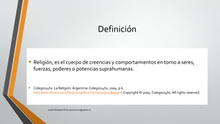 Definición
• Religión, es el cuerpo de creencias y comportamientos en torno a seres,
fuerzas, poderes o potencias suprahumanas.
• Colegio24hs. La Religión. Argentina: Colegio24hs, 2004. p 6.
http://site.ebrary.com/lib/pucesp/Doc?id=10049115&ppg=6 Copyright © 2004. Colegio24hs. All rights reserved.
Judith Elizabeth Pinos epinos2002@yahoo.es
 