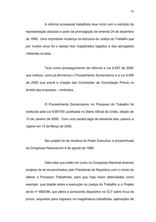 10



             A reforma processual trabalhista teve início com a extinção da

representação classista a partir da promulgação de emenda 24 de dezembro

de 1999. Uma importante mudança na estrutura da Justiça do Trabalho que

por muitos anos foi o desejo dos magistrados togados e dos advogados

militantes na área.



             Teve como prosseguimento da reforma a Lei 9.957 de 2000

que instituiu, como já afirmamos o Procedimento Sumaríssimo e a Lei 9.958

de 2000 que prevê a criação das Comissões de Conciliação Prévia no

âmbito das empresas – sindicatos.



             O Procedimento Sumaríssimo no Processo do Trabalho foi

instituído pela Lei 9.957/00, publicada no Diário Oficial da União, edição de

13 de Janeiro de 2000. Com uma vacatio legis de sessenta dias, passou a

vigorar em 13 de Março de 2000.



             Seu projeto foi de iniciativa do Poder Executivo, e encaminhada

ao Congresso Nacional em 6 de agosto de 1998.



             Vale notar que estão em curso no Congresso Nacional diversos

projetos de lei encaminhados pelo Presidente da República com o intuito de

alterar o Processo Trabalhista, para que haja maior efetividades como

exemplo que dispõe sobre a execução na Justiça do Trabalho e o Projeto

de lei nº 4692/98, que altera e acrescenta dispositivo na CLT sobre ônus da

prova, requisitos para ingresso na magistratura trabalhista, aplicações de
 