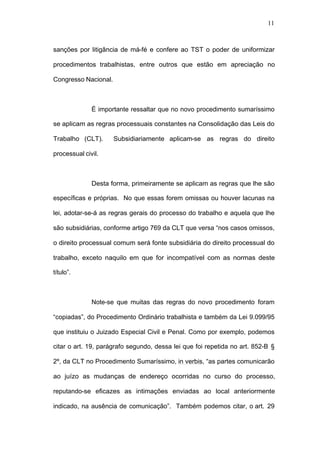11



sanções por litigância de má-fé e confere ao TST o poder de uniformizar

procedimentos trabalhistas, entre outros que estão em apreciação no

Congresso Nacional.



              É importante ressaltar que no novo procedimento sumaríssimo

se aplicam as regras processuais constantes na Consolidação das Leis do

Trabalho (CLT).       Subsidiariamente aplicam-se as regras do direito

processual civil.



              Desta forma, primeiramente se aplicam as regras que lhe são

específicas e próprias. No que essas forem omissas ou houver lacunas na

lei, adotar-se-á as regras gerais do processo do trabalho e aquela que lhe

são subsidiárias, conforme artigo 769 da CLT que versa “nos casos omissos,

o direito processual comum será fonte subsidiária do direito processual do

trabalho, exceto naquilo em que for incompatível com as normas deste

título”.



              Note-se que muitas das regras do novo procedimento foram

“copiadas”, do Procedimento Ordinário trabalhista e também da Lei 9.099/95

que instituiu o Juizado Especial Civil e Penal. Como por exemplo, podemos

citar o art. 19, parágrafo segundo, dessa lei que foi repetida no art. 852-B §

2º, da CLT no Procedimento Sumaríssimo, in verbis, “as partes comunicarão

ao juízo as mudanças de endereço ocorridas no curso do processo,

reputando-se eficazes as intimações enviadas ao local anteriormente

indicado, na ausência de comunicação”. Também podemos citar, o art. 29
 