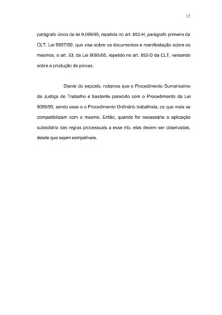 12



parágrafo único da lei 9.099/95, repetida no art. 852-H, parágrafo primeiro da

CLT, Lei 9957/00, que visa sobre os documentos e manifestação sobre os

mesmos, o art. 33, da Lei 9095/95, repetido no art. 852-D da CLT, versando

sobre a produção de provas.



             Diante do exposto, notamos que o Procedimento Sumaríssimo

da Justiça do Trabalho é bastante parecido com o Procedimento da Lei

9099/95, sendo esse e o Procedimento Ordinário trabalhista, os que mais se

compatibilizam com o mesmo. Então, quando for necessária a aplicação

subsidiária das regras processuais a esse rito, elas devem ser observadas,

desde que sejam compatíveis.
 