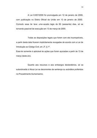 14



              A Lei 9.957/2000 foi promulgada em 12 de janeiro de 2000,

com publicação no Diário Oficial da União em 13 de janeiro de 2000.

Contudo essa lei teve uma vacatio legis de 60 (sessenta) dias, só se

tornando passível de execução em 13 de março de 2000.



              Todas as disposições legais que forem com ela incompatíveis,

a partir desta data ficaram implicitamente revogadas de acordo com a Lei de

Introdução ao Código Civil, art. 2º, § 1º.

Essa lei somente é aplicável às ações que foram ajuizadas a partir de 13 de

março deste ano.



              Quanto aos recursos e aos embargos declaratórios, só se

subordinarão à Nova Lei se decorrentes de sentença ou acórdãos proferidos

no Procedimento Sumaríssimo.
 