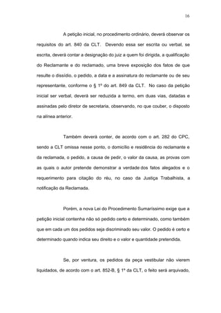 16



              A petição inicial, no procedimento ordinário, deverá observar os

requisitos do art. 840 da CLT. Devendo essa ser escrita ou verbal, se

escrita, deverá contar a designação do juiz a quem foi dirigida, a qualificação

do Reclamante e do reclamado, uma breve exposição dos fatos de que

resulte o dissídio, o pedido, a data e a assinatura do reclamante ou de seu

representante, conforme o § 1º do art. 849 da CLT. No caso da petição

inicial ser verbal, deverá ser reduzida a termo, em duas vias, datadas e

assinadas pelo diretor de secretaria, observando, no que couber, o disposto

na alínea anterior.



              Também deverá conter, de acordo com o art. 282 do CPC,

sendo a CLT omissa nesse ponto, o domicílio e residência do reclamante e

da reclamada, o pedido, a causa de pedir, o valor da causa, as provas com

as quais o autor pretende demonstrar a verdade dos fatos alegados e o

requerimento para citação do réu, no caso da Justiça Trabalhista, a

notificação da Reclamada.



              Porém, a nova Lei do Procedimento Sumaríssimo exige que a

petição inicial contenha não só pedido certo e determinado, como também

que em cada um dos pedidos seja discriminado seu valor. O pedido é certo e

determinado quando indica seu direito e o valor e quantidade pretendida.



              Se, por ventura, os pedidos da peça vestibular não vierem

liquidados, de acordo com o art. 852-B, § 1º da CLT, o feito será arquivado,
 