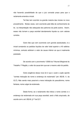 17



não havendo possibilidade de que o juiz conceda prazo para que o

reclamante emende a inicial.

             Tal fato tem ocorrido na grande maioria das iniciais no novo

procedimento. Muitas vezes, vem ocorrendo pela falta de conhecimento da

lei, ou interpretação não adequada dos patronos da parte autora. Assim,

esses não tornam a peça exordial devidamente líquida ou com valores

corretos.



             Outro fato que vem ocorrendo com grande assiduidade, é a

inicial constando os pedidos líquidos de valor total superior a 40 salários

mínimos, contudo arbitram o valor da causa inferior ao que é realmente

postulado.



             De acordo com o provimento 1/2000 do Tribunal |Regional do

Trabalho 1ª Região, o valor da causa tem que ser o mesmo valor do pedido.



             Outra exigência dessa nova lei é que o autor a ação aponte

”correta indicação de nome e endereço do reclamado” (art. 852-B, II, da

CLT). Não sendo mais possível a mera indicação do pseudônimo, nome

fantasia, nome vulgar da reclamada.



             Desta forma, se o reclamante não indica o nome correto e o

endereço da reclamada em sua peça exordial, será o feito arquivado, de

acordo com o art. 852-B, § 1º da CLT.
 
