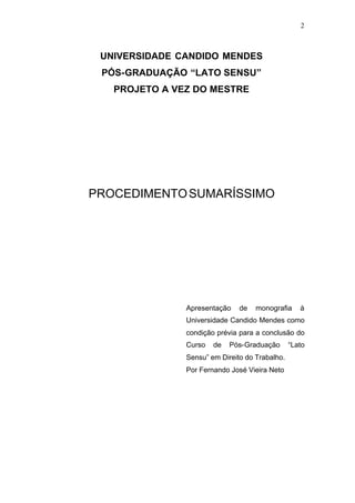 2



 UNIVERSIDADE CANDIDO MENDES
 PÓS-GRADUAÇÃO “LATO SENSU”
   PROJETO A VEZ DO MESTRE




PROCEDIMENTO SUMARÍSSIMO




               Apresentação    de   monografia     à
               Universidade Candido Mendes como
               condição prévia para a conclusão do
               Curso   de   Pós-Graduação       “Lato
               Sensu” em Direito do Trabalho.
               Por Fernando José Vieira Neto
 