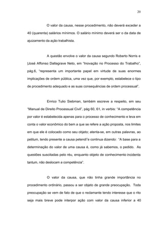 20



             O valor da causa, nesse procedimento, não deverá exceder a

40 (quarenta) salários mínimos. O salário mínimo deverá ser o da data de

ajuizamento da ação trabalhista.



             A questão envolve o valor da causa segundo Roberto Norris e

|José Affonso Dallagrave Neto, em “Inovação no Processo do Trabalho”,

pág.6, “representa um importante papel em virtude de suas enormes

implicações de ordem pública, uma vez que, por exemplo, estabelece o tipo

de procedimento adequado e as suas consequências de ordem processual”.



             Enrico Tulio Siebman, também escreve a respeito, em seu

“Manual de Direito Processual Civil”, pág 60, 61, in verbis: “A competência

por valor é estabelecida apenas para o processo de conhecimento e leva em

conta o valor econômico do bem a que se refere a ação proposta, nos limites

em que ele é colocado como seu objeto; atenta-se, em outras palavras, ao

petitum, tendo presente a causa petendi”e continua dizendo: “A base para a

determinação do valor de uma causa é, como já sabemos, o pedido. As

questões suscitadas pelo réu, enquanto objeto de conhecimento incidenta

tantum, não deslocam a competência”.



             O valor da causa, que não tinha grande importância no

procedimento ordinário, passou a ser objeto de grande preocupação. Toda

preocupação se vem de fato de que o reclamante tendo interesse que o rito

seja mais breve pode interpor ação com valor da causa inferior a 40
 