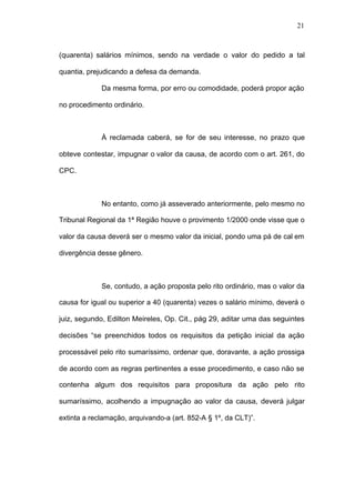 21



(quarenta) salários mínimos, sendo na verdade o valor do pedido a tal

quantia, prejudicando a defesa da demanda.

             Da mesma forma, por erro ou comodidade, poderá propor ação

no procedimento ordinário.



             À reclamada caberá, se for de seu interesse, no prazo que

obteve contestar, impugnar o valor da causa, de acordo com o art. 261, do

CPC.



             No entanto, como já asseverado anteriormente, pelo mesmo no

Tribunal Regional da 1ª Região houve o provimento 1/2000 onde visse que o

valor da causa deverá ser o mesmo valor da inicial, pondo uma pá de cal em

divergência desse gênero.



             Se, contudo, a ação proposta pelo rito ordinário, mas o valor da

causa for igual ou superior a 40 (quarenta) vezes o salário mínimo, deverá o

juiz, segundo, Edilton Meireles, Op. Cit., pág 29, aditar uma das seguintes

decisões “se preenchidos todos os requisitos da petição inicial da ação

processável pelo rito sumaríssimo, ordenar que, doravante, a ação prossiga

de acordo com as regras pertinentes a esse procedimento, e caso não se

contenha algum dos requisitos para propositura da ação pelo rito

sumaríssimo, acolhendo a impugnação ao valor da causa, deverá julgar

extinta a reclamação, arquivando-a (art. 852-A § 1º, da CLT)”.
 