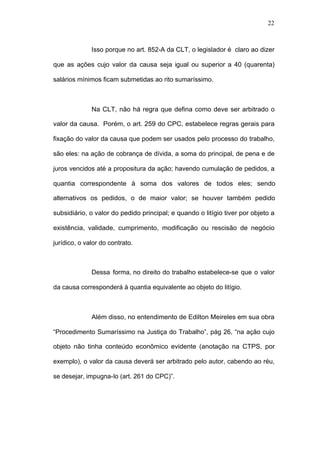 22



              Isso porque no art. 852-A da CLT, o legislador é claro ao dizer

que as ações cujo valor da causa seja igual ou superior a 40 (quarenta)

salários mínimos ficam submetidas ao rito sumaríssimo.



              Na CLT, não há regra que defina como deve ser arbitrado o

valor da causa. Porém, o art. 259 do CPC, estabelece regras gerais para

fixação do valor da causa que podem ser usados pelo processo do trabalho,

são eles: na ação de cobrança de dívida, a soma do principal, de pena e de

juros vencidos até a propositura da ação; havendo cumulação de pedidos, a

quantia correspondente à soma dos valores de todos eles; sendo

alternativos os pedidos, o de maior valor; se houver também pedido

subsidiário, o valor do pedido principal; e quando o litígio tiver por objeto a

existência, validade, cumprimento, modificação ou rescisão de negócio

jurídico, o valor do contrato.



              Dessa forma, no direito do trabalho estabelece-se que o valor

da causa corresponderá à quantia equivalente ao objeto do litígio.



              Além disso, no entendimento de Edilton Meireles em sua obra

“Procedimento Sumaríssimo na Justiça do Trabalho”, pág 26, “na ação cujo

objeto não tinha conteúdo econômico evidente (anotação na CTPS, por

exemplo), o valor da causa deverá ser arbitrado pelo autor, cabendo ao réu,

se desejar, impugna-lo (art. 261 do CPC)”.
 