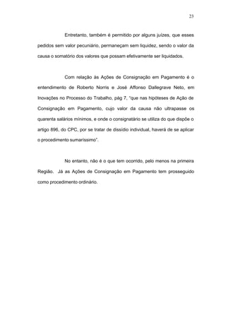 23



             Entretanto, também é permitido por alguns juízes, que esses

pedidos sem valor pecuniário, permaneçam sem liquidez, sendo o valor da

causa o somatório dos valores que possam efetivamente ser liquidados.



             Com relação às Ações de Consignação em Pagamento é o

entendimento de Roberto Norris e José Affonso Dallegrave Neto, em

Inovações no Processo do Trabalho, pág 7, “que nas hipóteses de Ação de

Consignação em Pagamento, cujo valor da causa não ultrapasse os

quarenta salários mínimos, e onde o consignatário se utiliza do que dispõe o

artigo 896, do CPC, por se tratar de dissídio individual, haverá de se aplicar

o procedimento sumaríssimo”.



             No entanto, não é o que tem ocorrido, pelo menos na primeira

Região. Já as Ações de Consignação em Pagamento tem prosseguido

como procedimento ordinário.
 