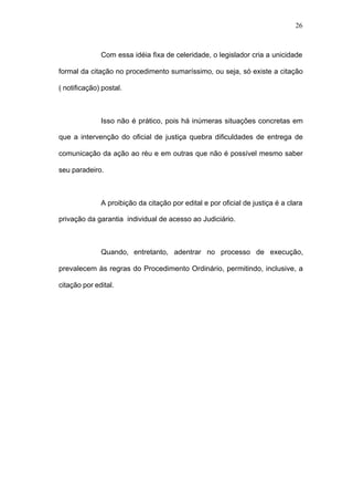 26



              Com essa idéia fixa de celeridade, o legislador cria a unicidade

formal da citação no procedimento sumaríssimo, ou seja, só existe a citação

( notificação) postal.



              Isso não é prático, pois há inúmeras situações concretas em

que a intervenção do oficial de justiça quebra dificuldades de entrega de

comunicação da ação ao réu e em outras que não é possível mesmo saber

seu paradeiro.



              A proibição da citação por edital e por oficial de justiça é a clara

privação da garantia individual de acesso ao Judiciário.



              Quando, entretanto, adentrar no processo de execução,

prevalecem às regras do Procedimento Ordinário, permitindo, inclusive, a

citação por edital.
 