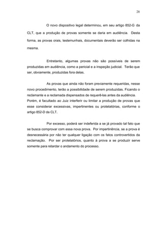 28



             O novo dispositivo legal determinou, em seu artigo 852-G da

CLT, que a produção de provas somente se daria em audiência. Desta

forma, as provas orais, testemunhais, documentais deverão ser colhidas na

mesma.


             Entretanto, algumas provas não são possíveis de serem
produzidas em audiência, como a pericial e a inspeção judicial. Terão que
ser, obviamente, produzidas fora delas.


             As provas que ainda não foram previamente requeridas, nesse
novo procedimento, terão a possibilidade de serem produzidas. Ficando o
reclamante e a reclamada dispensados de requerê-las antes da audiência.
Porém, é facultado ao Juiz interferir ou limitar a produção de provas que
esse considerar excessivas, impertinentes ou protelatórias, conforme o
artigo 852-D da CLT.


             Por excesso, poderá ser indeferida a se já provado tal fato que
se busca comprovar com essa nova prova. Por impertinência, se a prova é
desnecessária por não ter qualquer ligação com os fatos controvertidos da
reclamação. Por ser protelatórios, quanto à prova a se produzir serve
somente para retardar o andamento do processo.
 