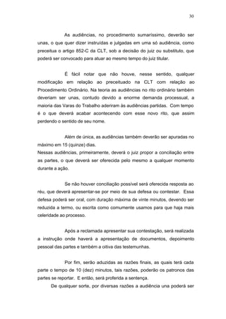 30



             As audiências, no procedimento sumaríssimo, deverão ser
unas, o que quer dizer instruídas e julgadas em uma só audiência, como
preceitua o artigo 852-C da CLT, sob a decisão do juiz ou substituto, que
poderá ser convocado para atuar ao mesmo tempo do juiz titular.


             É fácil notar que não houve, nesse sentido, qualquer
modificação em relação ao preceituado na CLT com relação ao
Procedimento Ordinário. Na teoria as audiências no rito ordinário também
deveriam ser unas, contudo devido a enorme demanda processual, a
maioria das Varas do Trabalho aderiram às audiências partidas. Com tempo
é o que deverá acabar acontecendo com esse novo rito, que assim
perdendo o sentido de seu nome.


             Além de única, as audiências também deverão ser apuradas no
máximo em 15 (quinze) dias.
Nessas audiências, primeiramente, deverá o juiz propor a conciliação entre
as partes, o que deverá ser oferecida pelo mesmo a qualquer momento
durante a ação.


             Se não houver conciliação possível será oferecida resposta ao
réu, que deverá apresentar-se por meio de sua defesa ou contestar. Essa
defesa poderá ser oral, com duração máxima de vinte minutos, devendo ser
reduzida a termo, ou escrita como comumente usamos para que haja mais
celeridade ao processo.


             Após a reclamada apresentar sua contestação, será realizada
a instrução onde haverá a apresentação de documentos, depoimento
pessoal das partes e também a oitiva das testemunhas.


             Por fim, serão aduzidas as razões finais, as quais terá cada
parte o tempo de 10 (dez) minutos, tais razões, poderão os patronos das
partes se reportar. E então, será proferida a sentença.
      De qualquer sorte, por diversas razões a audiência una poderá ser
 