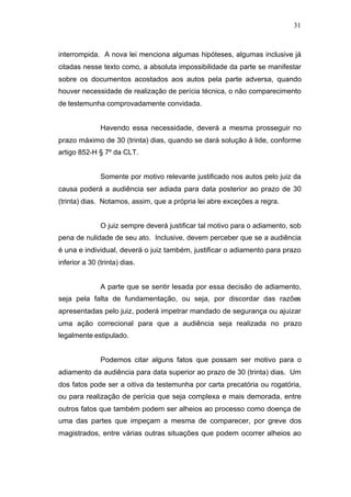 31



interrompida. A nova lei menciona algumas hipóteses, algumas inclusive já
citadas nesse texto como, a absoluta impossibilidade da parte se manifestar
sobre os documentos acostados aos autos pela parte adversa, quando
houver necessidade de realização de perícia técnica, o não comparecimento
de testemunha comprovadamente convidada.


               Havendo essa necessidade, deverá a mesma prosseguir no
prazo máximo de 30 (trinta) dias, quando se dará solução à lide, conforme
artigo 852-H § 7º da CLT.


               Somente por motivo relevante justificado nos autos pelo juiz da
causa poderá a audiência ser adiada para data posterior ao prazo de 30
(trinta) dias. Notamos, assim, que a própria lei abre exceções a regra.


               O juiz sempre deverá justificar tal motivo para o adiamento, sob
pena de nulidade de seu ato. Inclusive, devem perceber que se a audiência
é una e individual, deverá o juiz também, justificar o adiamento para prazo
inferior a 30 (trinta) dias.


               A parte que se sentir lesada por essa decisão de adiamento,
seja pela falta de fundamentação, ou seja, por discordar das razões
apresentadas pelo juiz, poderá impetrar mandado de segurança ou ajuizar
uma ação correcional para que a audiência seja realizada no prazo
legalmente estipulado.


               Podemos citar alguns fatos que possam ser motivo para o
adiamento da audiência para data superior ao prazo de 30 (trinta) dias. Um
dos fatos pode ser a oitiva da testemunha por carta precatória ou rogatória,
ou para realização de perícia que seja complexa e mais demorada, entre
outros fatos que também podem ser alheios ao processo como doença de
uma das partes que impeçam a mesma de comparecer, por greve dos
magistrados, entre várias outras situações que podem ocorrer alheios ao
 