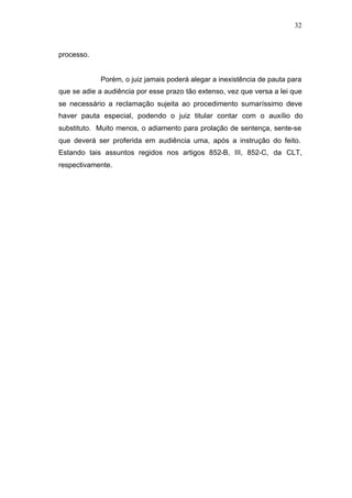 32



processo.


            Porém, o juiz jamais poderá alegar a inexistência de pauta para
que se adie a audiência por esse prazo tão extenso, vez que versa a lei que
se necessário a reclamação sujeita ao procedimento sumaríssimo deve
haver pauta especial, podendo o juiz titular contar com o auxílio do
substituto. Muito menos, o adiamento para prolação de sentença, sente-se
que deverá ser proferida em audiência uma, após a instrução do feito.
Estando tais assuntos regidos nos artigos 852-B, III, 852-C, da CLT,
respectivamente.
 