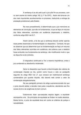 34



             A sentença é ao ato pelo qual o juiz põe fim ao processo, com
ou sem exame do mérito (artigo 162, § 1º do CPC). Assim ela torna-se um
dos mais importantes acontecimentos no processo, traduzindo a entrega da
prestação jurisdicional, pelo Estado.


             No novo procedimento, é determinado que o juiz mencione os
elementos de convicção, que são os fundamentos, e que se faça um recurso
dos fatos relevantes, ocorridos em audiência dispensado o relatório,
conforme artigo 852-I da CLT.


             Assim sendo, a lei diz que a sentença deverá contar apenas
duas partes essenciais a fundamentação e o dispositivo. Contudo, há que
se observar que ao determinar que na fundamentação se faça um recurso
dos fatos relevantes ocorridos em audiência, ela ordenou que o relatório
fosse embutido nos fundamentos da sentença, não modificando muito o que
se dispunha na lei ordinária.


             O dispositivo continuará a Ter a mesma importância, onde o
juiz condenará ou absolverá a reclamada.


             Seria no dispositivo que haverá a discriminação dos valores da
condenação imposta ao réu, porém como houve o veto ao parágrafo
segundo do artigo 852-I da LT, que versava ser inadmissível sentença
condenatória por quantia ilíquida, não deverá nele contar o valor da
condenação obrigatoriamente.
             No seu parágrafo primeiro do artigo supramencionado diz que
o juízo deverá adotar a decisão mais justa e equânime, atendendo aos fins
sociais de lei e às exigências do bem comum.


             Costuma-se dizer que aequitas requitur legem, a equidade
acompanha a lei. Os princípios da equidade se findam na razão absoluta.
Desta forma, o juízo de equidade leva em conta os critérios de justiça e
razoabilidade.
 